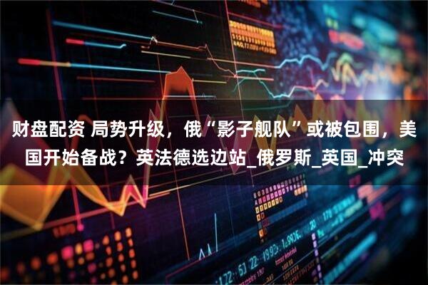 财盘配资 局势升级，俄“影子舰队”或被包围，美国开始备战？英法德选边站_俄罗斯_英国_冲突