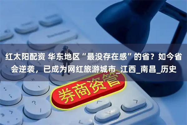 红太阳配资 华东地区“最没存在感”的省？如今省会逆袭，已成为网红旅游城市_江西_南昌_历史