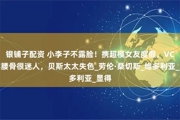 银铺子配资 小李子不露脸！携超模女友度假，VC小露腰骨很迷人，贝斯太太失色_劳伦·桑切斯_维多利亚_显得