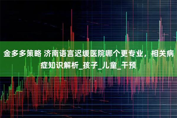 金多多策略 济南语言迟缓医院哪个更专业，相关病症知识解析_孩子_儿童_干预