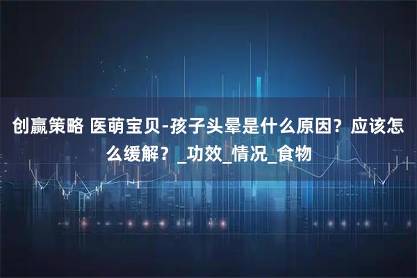 创赢策略 医萌宝贝-孩子头晕是什么原因？应该怎么缓解？_功效_情况_食物