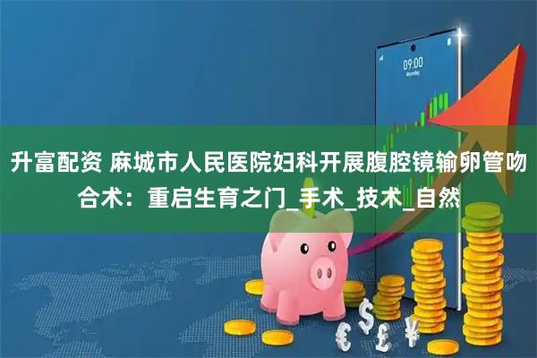 升富配资 麻城市人民医院妇科开展腹腔镜输卵管吻合术：重启生育之门_手术_技术_自然