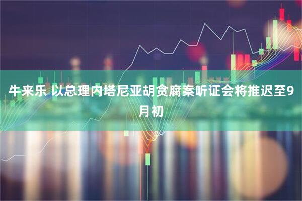 牛来乐 以总理内塔尼亚胡贪腐案听证会将推迟至9月初
