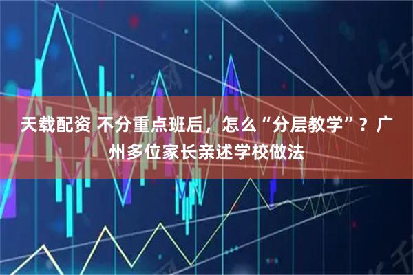 天载配资 不分重点班后，怎么“分层教学”？广州多位家长亲述学校做法