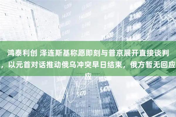 鸿泰利创 泽连斯基称愿即刻与普京展开直接谈判，以元首对话推动俄乌冲突早日结束，俄方暂无回应
