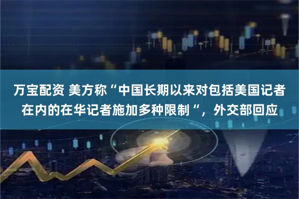 万宝配资 美方称“中国长期以来对包括美国记者在内的在华记者施加多种限制“，外交部回应