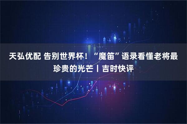 天弘优配 告别世界杯！“魔笛”语录看懂老将最珍贵的光芒丨吉时快评