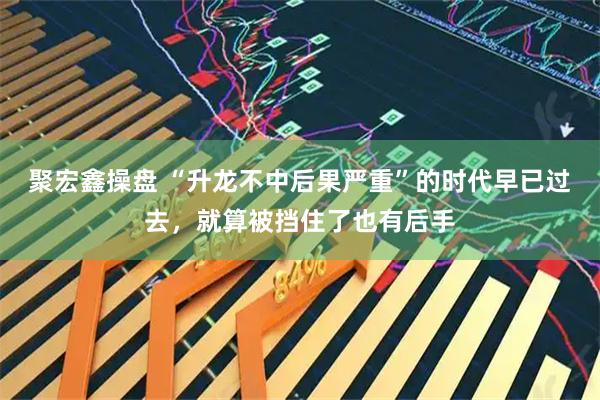 聚宏鑫操盘 “升龙不中后果严重”的时代早已过去，就算被挡住了也有后手