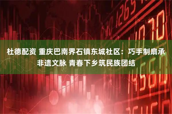 杜德配资 重庆巴南界石镇东城社区：巧手制扇承非遗文脉 青春下乡筑民族团结