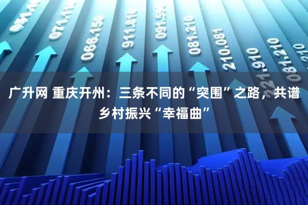 广升网 重庆开州：三条不同的“突围”之路，共谱乡村振兴“幸福曲”