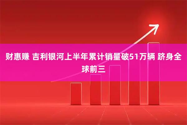 财惠赚 吉利银河上半年累计销量破51万辆 跻身全球前三