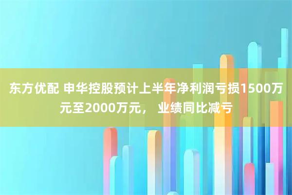 东方优配 申华控股预计上半年净利润亏损1500万元至2000万元， 业绩同比减亏